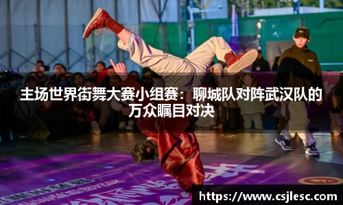 主场世界街舞大赛小组赛：聊城队对阵武汉队的万众瞩目对决